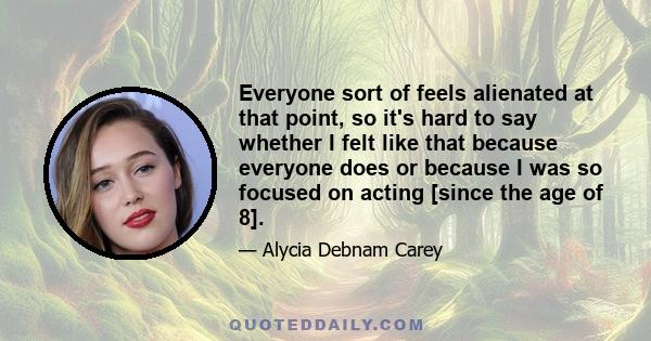 Everyone sort of feels alienated at that point, so it's hard to say whether I felt like that because everyone does or because I was so focused on acting [since the age of 8].