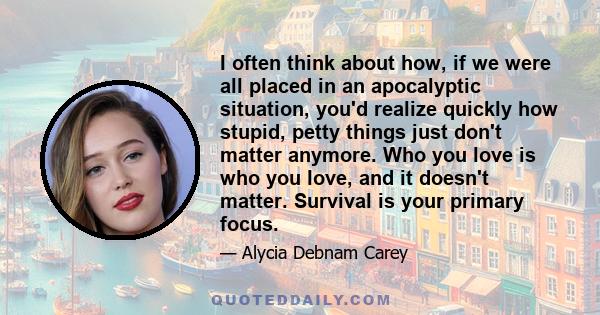 I often think about how, if we were all placed in an apocalyptic situation, you'd realize quickly how stupid, petty things just don't matter anymore. Who you love is who you love, and it doesn't matter. Survival is your 