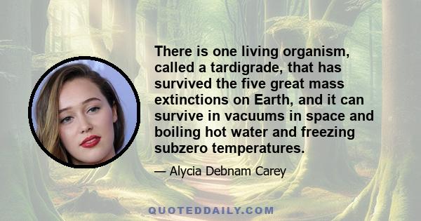 There is one living organism, called a tardigrade, that has survived the five great mass extinctions on Earth, and it can survive in vacuums in space and boiling hot water and freezing subzero temperatures.