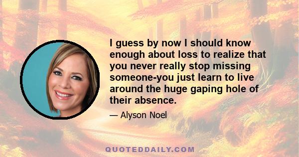 I guess by now I should know enough about loss to realize that you never really stop missing someone-you just learn to live around the huge gaping hole of their absence.