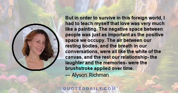 But in order to survive in this foreign world, I had to teach myself that love was very much like a painting. The negative space between people was just as important as the positive space we occupy. The air between our