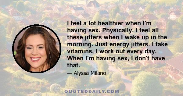 I feel a lot healthier when I'm having sex. Physically. I feel all these jitters when I wake up in the morning. Just energy jitters. I take vitamins, I work out every day. When I'm having sex, I don't have that.