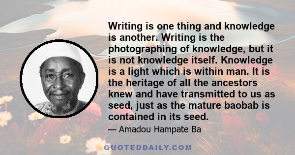 Writing is one thing and knowledge is another. Writing is the photographing of knowledge, but it is not knowledge itself. Knowledge is a light which is within man. It is the heritage of all the ancestors knew and have