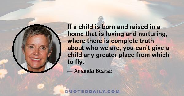 If a child is born and raised in a home that is loving and nurturing, where there is complete truth about who we are, you can’t give a child any greater place from which to fly.