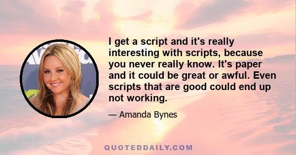 I get a script and it's really interesting with scripts, because you never really know. It's paper and it could be great or awful. Even scripts that are good could end up not working.