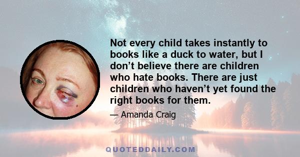 Not every child takes instantly to books like a duck to water, but I don’t believe there are children who hate books. There are just children who haven’t yet found the right books for them.