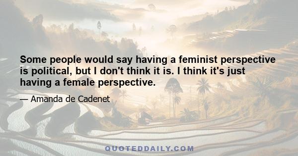 Some people would say having a feminist perspective is political, but I don't think it is. I think it's just having a female perspective.