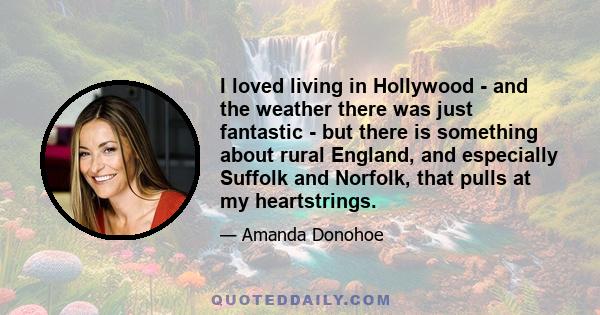 I loved living in Hollywood - and the weather there was just fantastic - but there is something about rural England, and especially Suffolk and Norfolk, that pulls at my heartstrings.