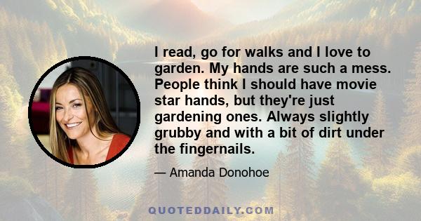 I read, go for walks and I love to garden. My hands are such a mess. People think I should have movie star hands, but they're just gardening ones. Always slightly grubby and with a bit of dirt under the fingernails.