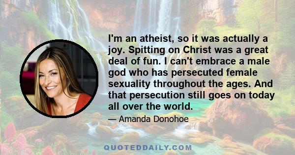 I'm an atheist, so it was actually a joy. Spitting on Christ was a great deal of fun. I can't embrace a male god who has persecuted female sexuality throughout the ages. And that persecution still goes on today all over 