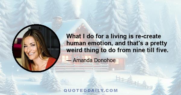 What I do for a living is re-create human emotion, and that's a pretty weird thing to do from nine till five.