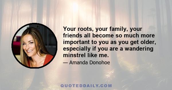 Your roots, your family, your friends all become so much more important to you as you get older, especially if you are a wandering minstrel like me.