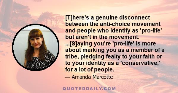 [T]here's a genuine disconnect between the anti-choice movement and people who identify as 'pro-life' but aren't in the movement. ...[S]aying you're 'pro-life' is more about marking you as a member of a tribe, pledging