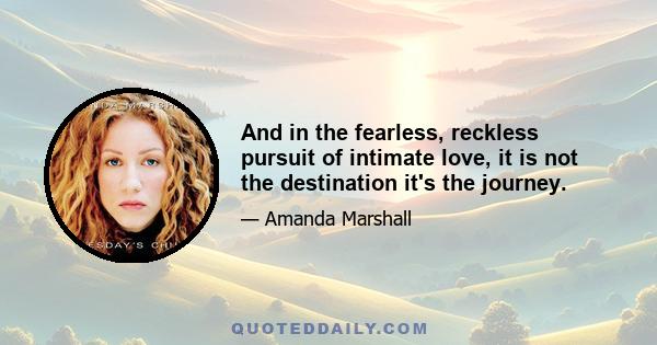 And in the fearless, reckless pursuit of intimate love, it is not the destination it's the journey.