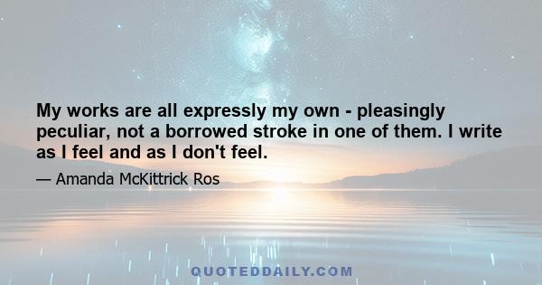 My works are all expressly my own - pleasingly peculiar, not a borrowed stroke in one of them. I write as I feel and as I don't feel.