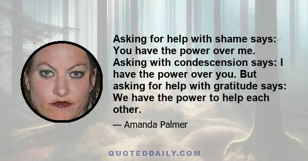 Asking for help with shame says: You have the power over me. Asking with condescension says: I have the power over you. But asking for help with gratitude says: We have the power to help each other.