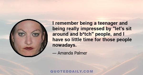 I remember being a teenager and being really impressed by let's sit around and b*tch people, and I have so little time for those people nowadays.