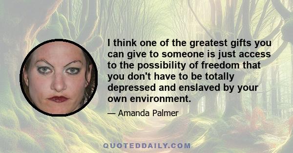 I think one of the greatest gifts you can give to someone is just access to the possibility of freedom that you don't have to be totally depressed and enslaved by your own environment.