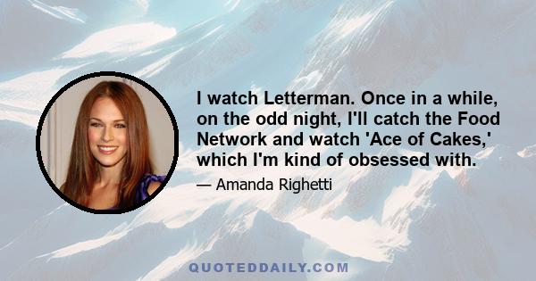 I watch Letterman. Once in a while, on the odd night, I'll catch the Food Network and watch 'Ace of Cakes,' which I'm kind of obsessed with.