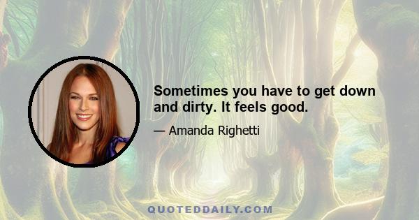 Sometimes you have to get down and dirty. It feels good.