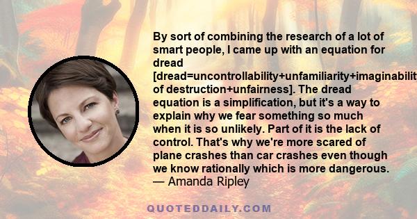 By sort of combining the research of a lot of smart people, I came up with an equation for dread [dread=uncontrollability+unfamiliarity+imaginability+suffering+scale of destruction+unfairness]. The dread equation is a