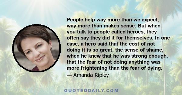 People help way more than we expect, way more than makes sense. But when you talk to people called heroes, they often say they did it for themselves. In one case, a hero said that the cost of not doing it is so great,