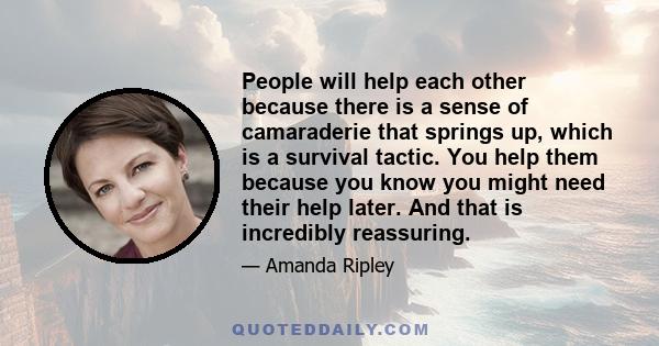 People will help each other because there is a sense of camaraderie that springs up, which is a survival tactic. You help them because you know you might need their help later. And that is incredibly reassuring.