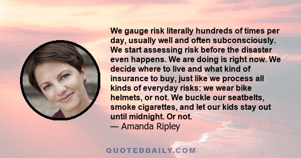 We gauge risk literally hundreds of times per day, usually well and often subconsciously. We start assessing risk before the disaster even happens. We are doing is right now. We decide where to live and what kind of