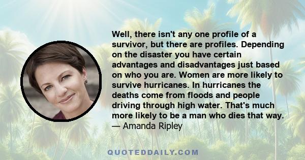 Well, there isn't any one profile of a survivor, but there are profiles. Depending on the disaster you have certain advantages and disadvantages just based on who you are. Women are more likely to survive hurricanes. In 