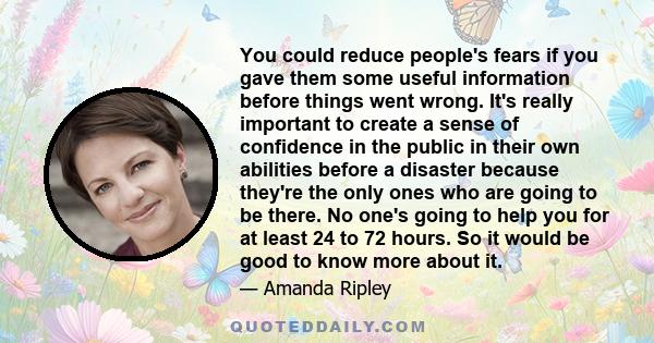 You could reduce people's fears if you gave them some useful information before things went wrong. It's really important to create a sense of confidence in the public in their own abilities before a disaster because