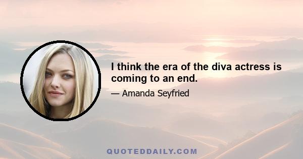 I think the era of the diva actress is coming to an end.