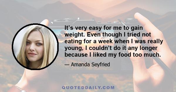 It’s very easy for me to gain weight. Even though I tried not eating for a week when I was really young, I couldn’t do it any longer because I liked my food too much.