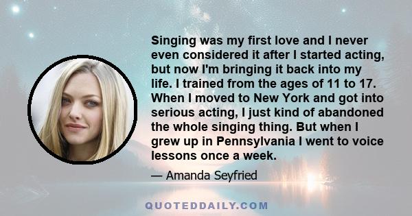 Singing was my first love and I never even considered it after I started acting, but now I'm bringing it back into my life. I trained from the ages of 11 to 17. When I moved to New York and got into serious acting, I