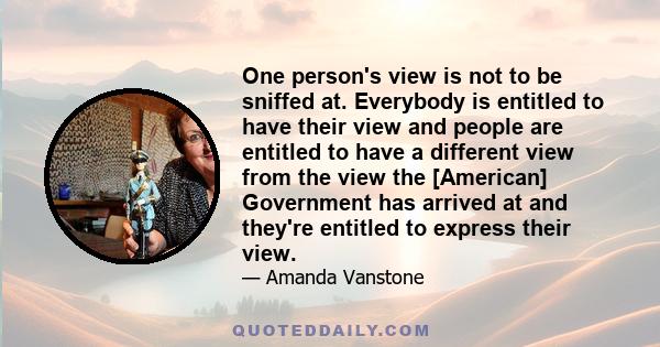 One person's view is not to be sniffed at. Everybody is entitled to have their view and people are entitled to have a different view from the view the [American] Government has arrived at and they're entitled to express 