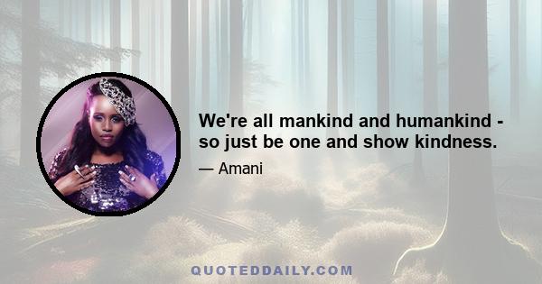 We're all mankind and humankind - so just be one and show kindness.