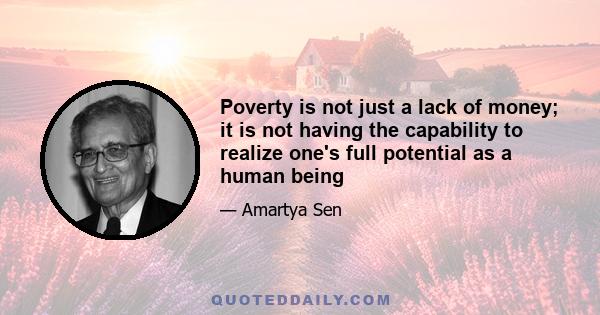 Poverty is not just a lack of money; it is not having the capability to realize one's full potential as a human being