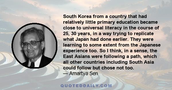 South Korea from a country that had relatively little primary education became close to universal literacy in the course of 25, 30 years, in a way trying to replicate what Japan had done earlier. They were learning to