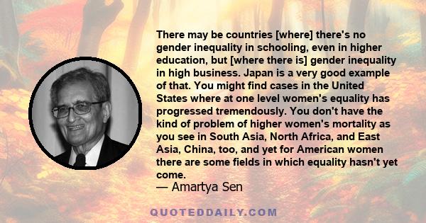 There may be countries [where] there's no gender inequality in schooling, even in higher education, but [where there is] gender inequality in high business. Japan is a very good example of that. You might find cases in