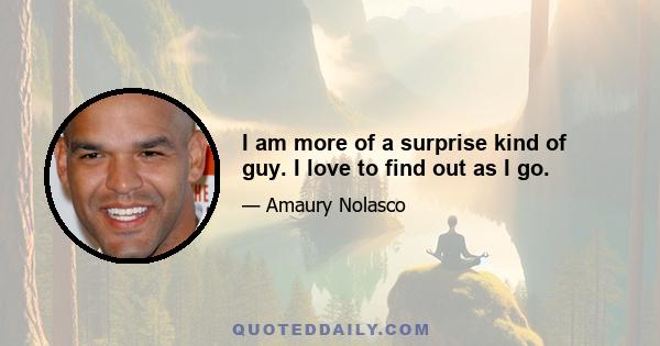 I am more of a surprise kind of guy. I love to find out as I go.