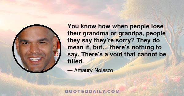 You know how when people lose their grandma or grandpa, people they say they're sorry? They do mean it, but... there's nothing to say. There's a void that cannot be filled.