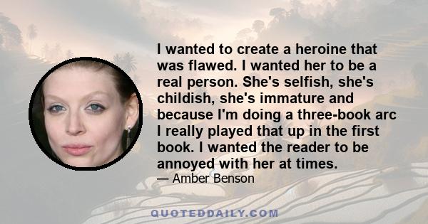 I wanted to create a heroine that was flawed. I wanted her to be a real person. She's selfish, she's childish, she's immature and because I'm doing a three-book arc I really played that up in the first book. I wanted