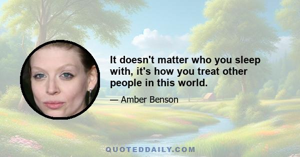 It doesn't matter who you sleep with, it's how you treat other people in this world.