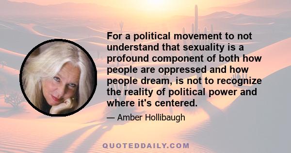 For a political movement to not understand that sexuality is a profound component of both how people are oppressed and how people dream, is not to recognize the reality of political power and where it's centered.