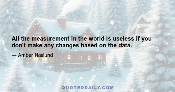 All the measurement in the world is useless if you don't make any changes based on the data.