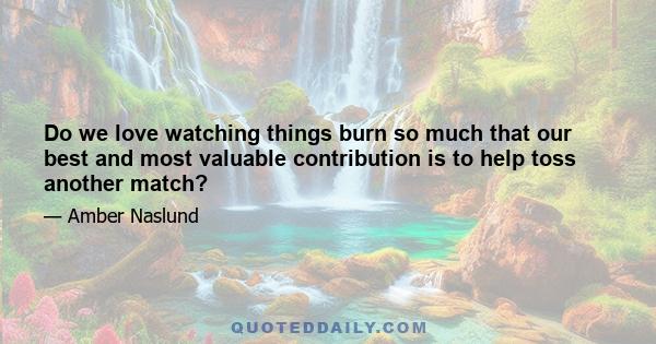 Do we love watching things burn so much that our best and most valuable contribution is to help toss another match?