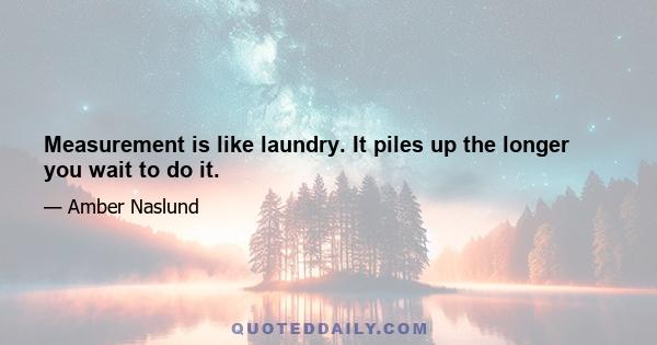 Measurement is like laundry. It piles up the longer you wait to do it.