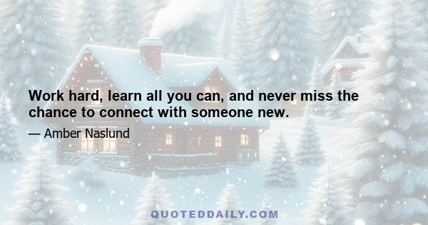 Work hard, learn all you can, and never miss the chance to connect with someone new.