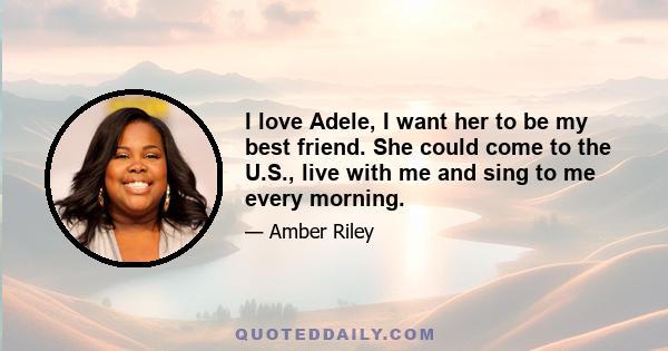 I love Adele, I want her to be my best friend. She could come to the U.S., live with me and sing to me every morning.