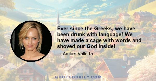 Ever since the Greeks, we have been drunk with language! We have made a cage with words and shoved our God inside!