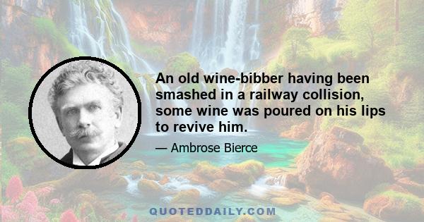 An old wine-bibber having been smashed in a railway collision, some wine was poured on his lips to revive him.